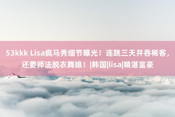 53kkk Lisa疯马秀细节曝光！连跳三天并吞稀客，还要师法脱衣舞娘！|韩国|lisa|精湛富豪