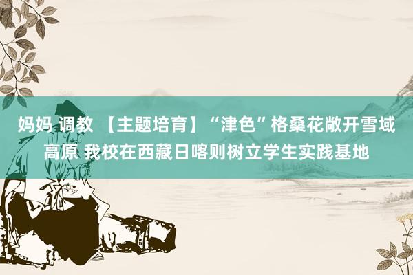 妈妈 调教 【主题培育】“津色”格桑花敞开雪域高原 我校在西藏日喀则树立学生实践基地