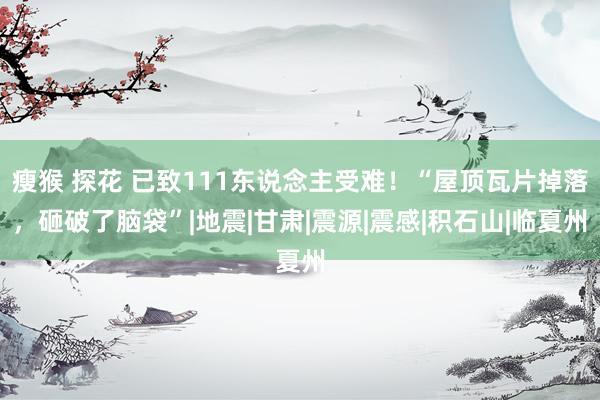 瘦猴 探花 已致111东说念主受难！“屋顶瓦片掉落，砸破了脑袋”|地震|甘肃|震源|震感|积石山|临夏州