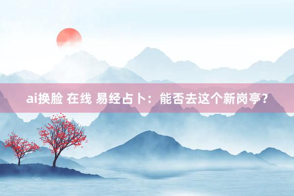 ai换脸 在线 易经占卜：能否去这个新岗亭？