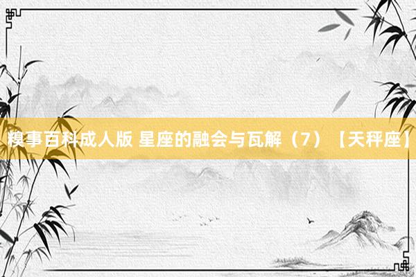 糗事百科成人版 星座的融会与瓦解（7）【天秤座】