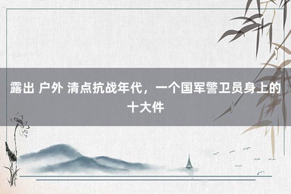 露出 户外 清点抗战年代，一个国军警卫员身上的十大件