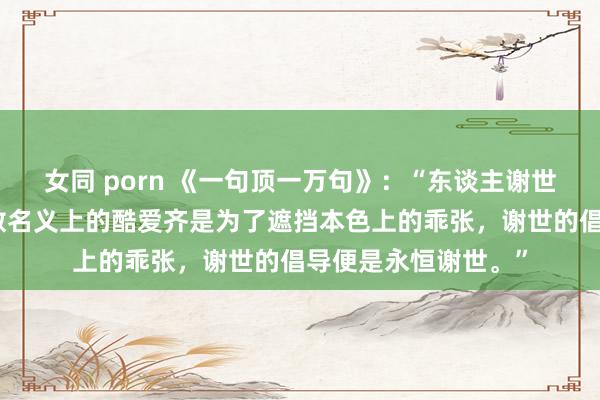 女同 porn 《一句顶一万句》：“东谈主谢世是没专门想的，悉数名义上的酷爱齐是为了遮挡本色上的乖张，谢世的倡导便是永恒谢世。”