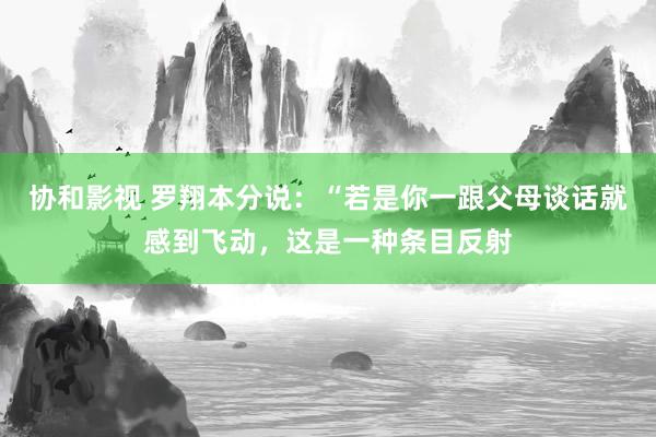 协和影视 罗翔本分说：“若是你一跟父母谈话就感到飞动，这是一种条目反射