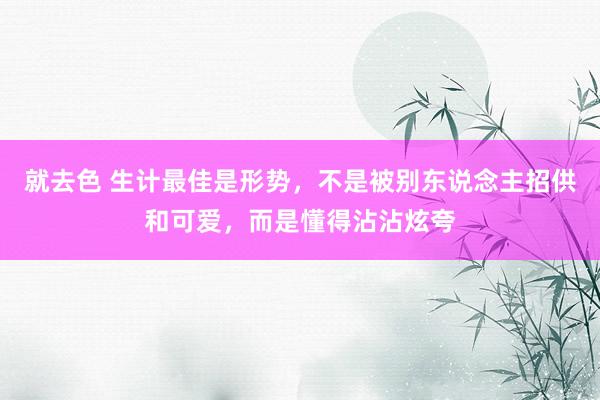 就去色 生计最佳是形势，不是被别东说念主招供和可爱，而是懂得沾沾炫夸