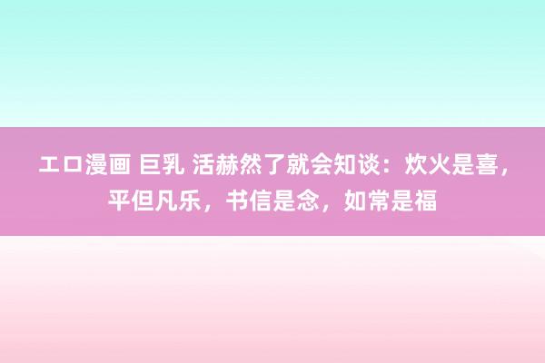 エロ漫画 巨乳 活赫然了就会知谈：炊火是喜，平但凡乐，书信是念，如常是福