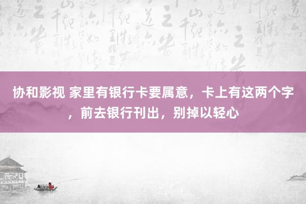 协和影视 家里有银行卡要属意，卡上有这两个字，前去银行刊出，别掉以轻心