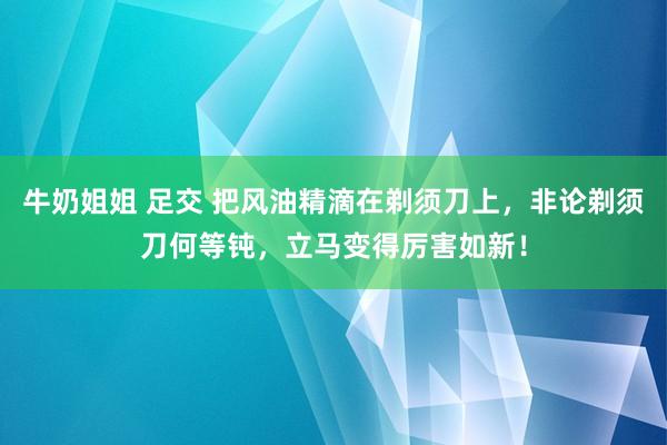 牛奶姐姐 足交 把风油精滴在剃须刀上，非论剃须刀何等钝，立马变得厉害如新！