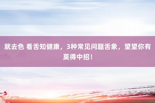 就去色 看舌知健康，3种常见问题舌象，望望你有莫得中招！
