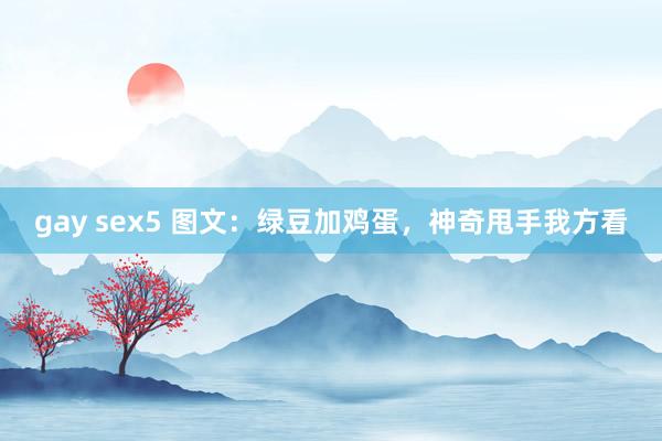 gay sex5 图文：绿豆加鸡蛋，神奇甩手我方看