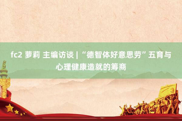 fc2 萝莉 主编访谈 | “德智体好意思劳”五育与心理健康造就的筹商