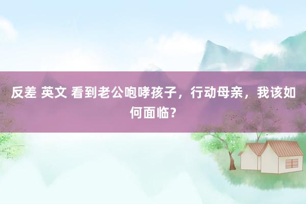 反差 英文 看到老公咆哮孩子，行动母亲，我该如何面临？