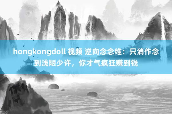 hongkongdoll 视频 逆向念念维：只消作念到浅陋少许，你才气疯狂赚到钱