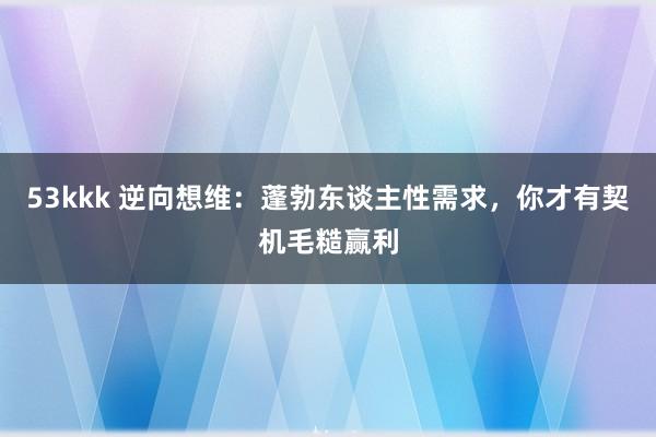 53kkk 逆向想维：蓬勃东谈主性需求，你才有契机毛糙赢利