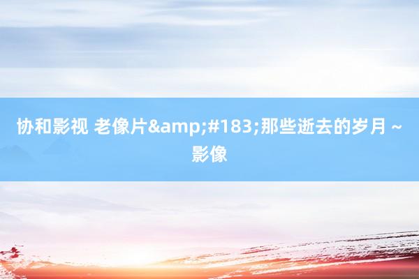 协和影视 老像片&#183;那些逝去的岁月～影像