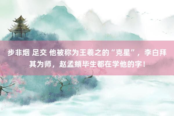 步非烟 足交 他被称为王羲之的“克星”，李白拜其为师，赵孟頫毕生都在学他的字！