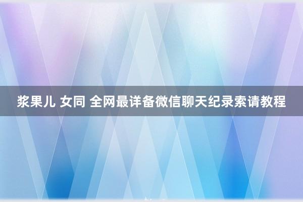 浆果儿 女同 全网最详备微信聊天纪录索请教程