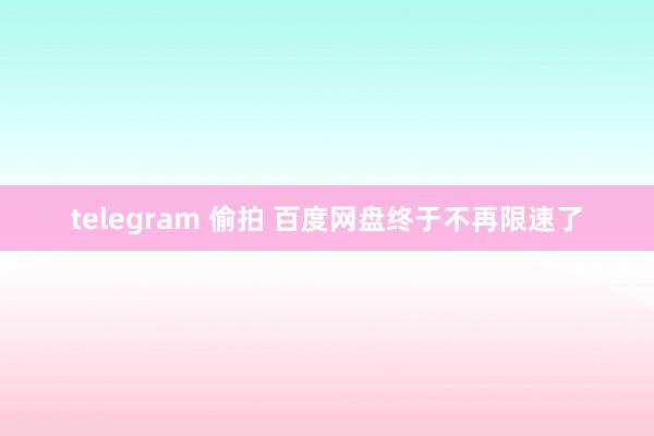 telegram 偷拍 百度网盘终于不再限速了