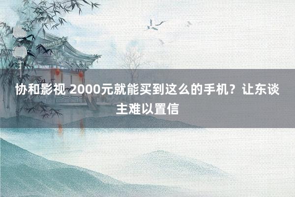协和影视 2000元就能买到这么的手机？让东谈主难以置信