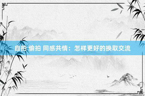 自拍 偷拍 同感共情：怎样更好的换取交流