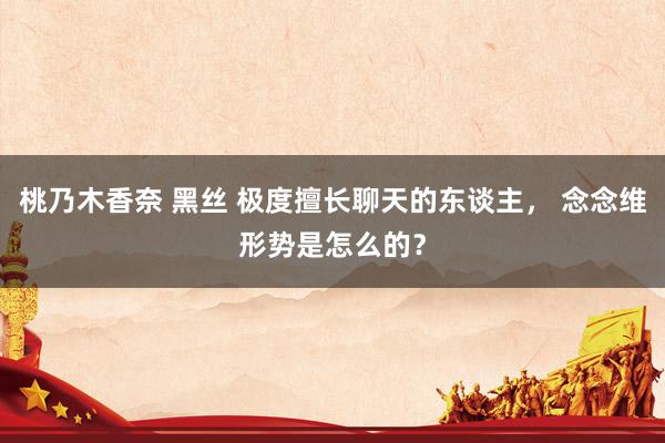 桃乃木香奈 黑丝 极度擅长聊天的东谈主， 念念维形势是怎么的？