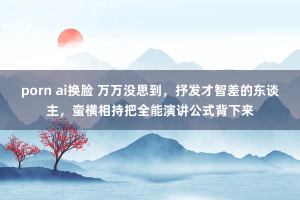 porn ai换脸 万万没思到，抒发才智差的东谈主，蛮横相持把全能演讲公式背下来