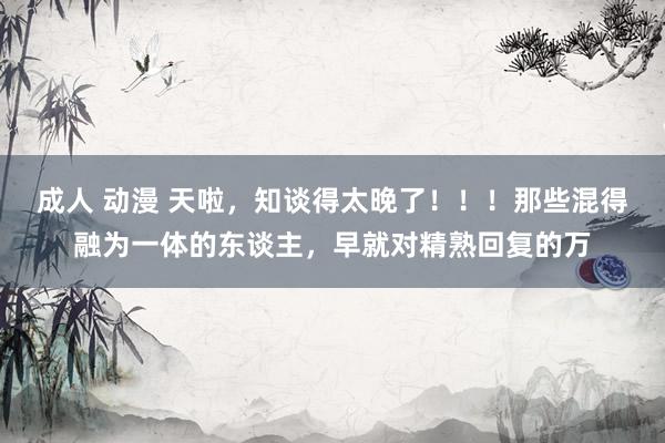 成人 动漫 天啦，知谈得太晚了！！！那些混得融为一体的东谈主，早就对精熟回复的万