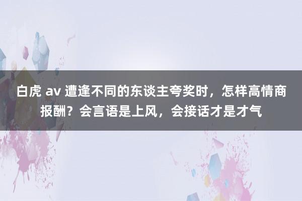 白虎 av 遭逢不同的东谈主夸奖时，怎样高情商报酬？会言语是上风，会接话才是才气