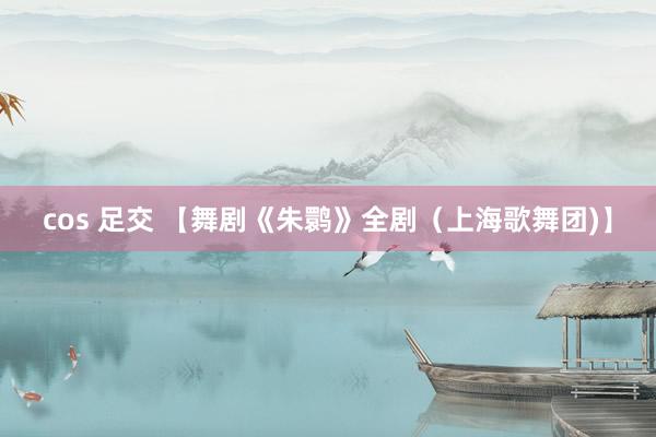 cos 足交 【舞剧《朱鹮》全剧（上海歌舞团)】