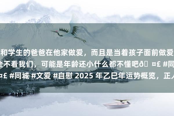 和学生的爸爸在他家做爱，而且是当着孩子面前做爱，太刺激了，孩子完全不看我们，可能是年龄还小什么都不懂吧🤣 #同城 #文爱 #自慰 2025 年乙巳年运势概览，正人当有龙蛇之变！