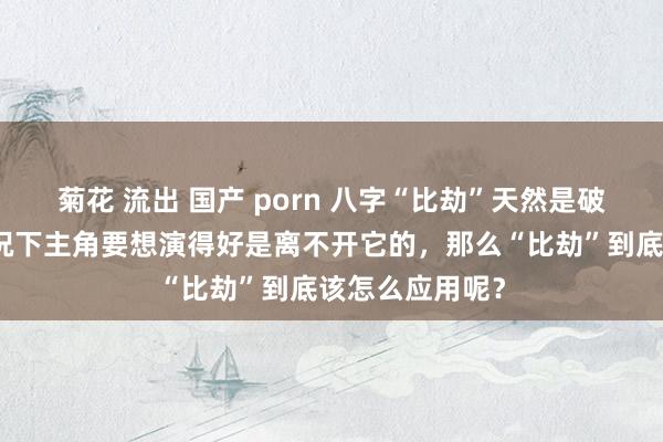 菊花 流出 国产 porn 八字“比劫”天然是破碎，但很厚情况下主角要想演得好是离不开它的，那么“比劫”到底该怎么应用呢？