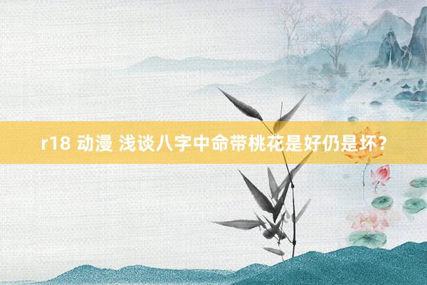 r18 动漫 浅谈八字中命带桃花是好仍是坏？