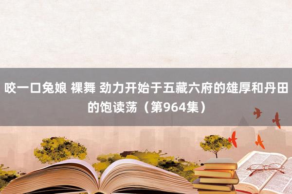 咬一口兔娘 裸舞 劲力开始于五藏六府的雄厚和丹田的饱读荡（第964集）