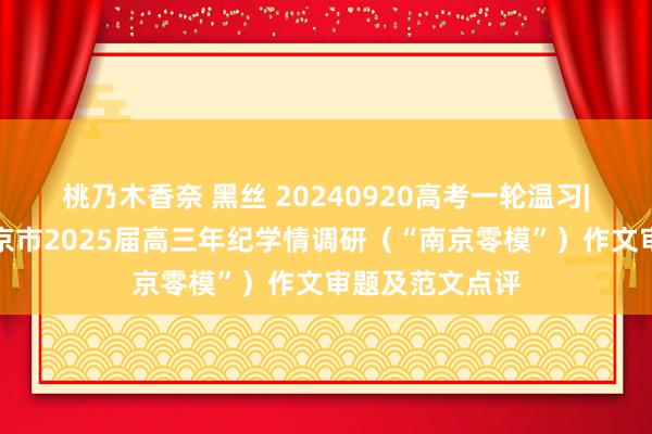 桃乃木香奈 黑丝 20240920高考一轮温习|作文素养：南京市2025届高三年纪学情调研（“南京零模”）作文审题及范文点评