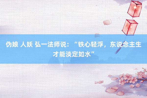 伪娘 人妖 弘一法师说：“铁心轻浮，东说念主生才能淡定如水”