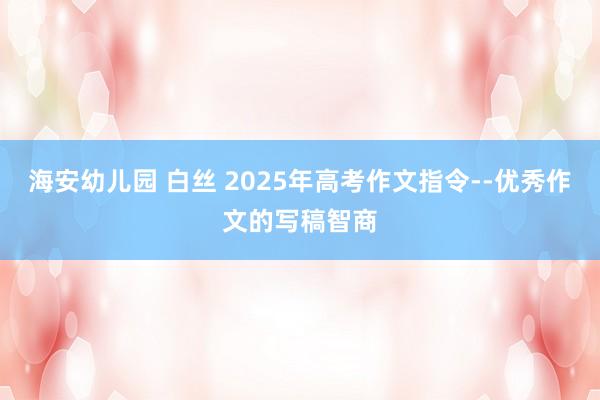 海安幼儿园 白丝 2025年高考作文指令--优秀作文的写稿智商