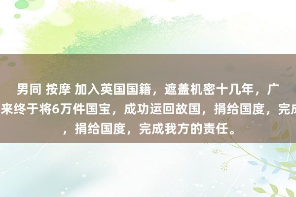 男同 按摩 加入英国国籍，遮盖机密十几年，广东东莞的赵泰来终于将6万件国宝，成功运回故国，捐给国度，完成我方的责任。