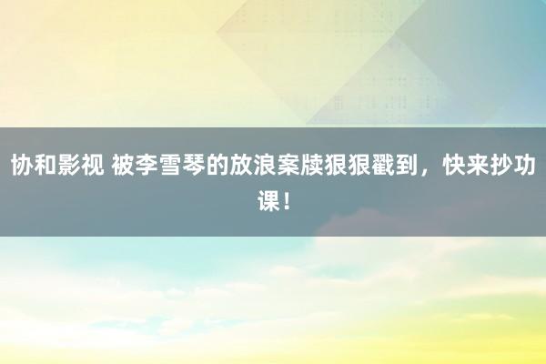 协和影视 被李雪琴的放浪案牍狠狠戳到，快来抄功课！
