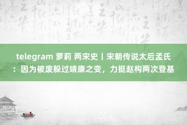 telegram 萝莉 两宋史丨宋朝传说太后孟氏：因为被废躲过靖康之变，力挺赵构两次登基