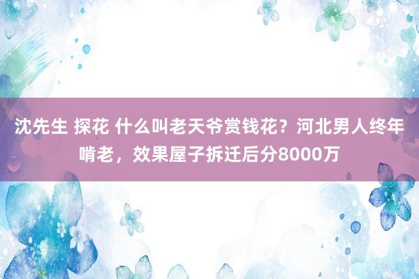 沈先生 探花 什么叫老天爷赏钱花？河北男人终年啃老，效果屋子拆迁后分8000万