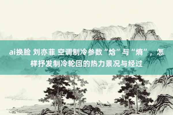 ai换脸 刘亦菲 空调制冷参数“焓”与“熵”，怎样抒发制冷轮回的热力景况与经过