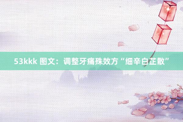 53kkk 图文：调整牙痛殊效方“细辛白芷散”