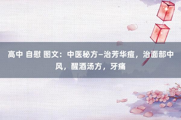 高中 自慰 图文：中医秘方—治芳华痘，治面部中风，醒酒汤方，牙痛
