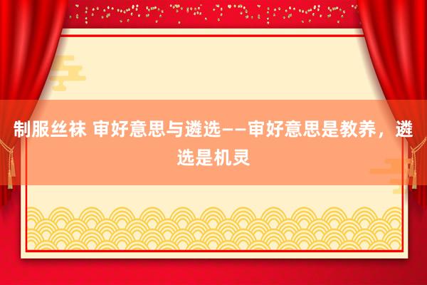 制服丝袜 审好意思与遴选——审好意思是教养，遴选是机灵