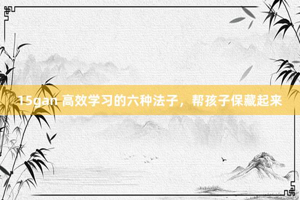15gan 高效学习的六种法子，帮孩子保藏起来