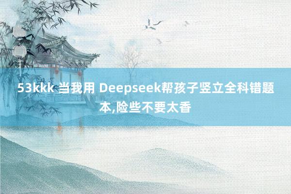 53kkk 当我用 Deepseek帮孩子竖立全科错题本，险些不要太香