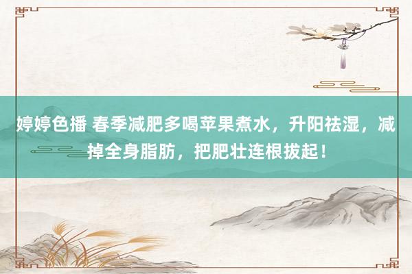 婷婷色播 春季减肥多喝苹果煮水，升阳祛湿，减掉全身脂肪，把肥壮连根拔起！