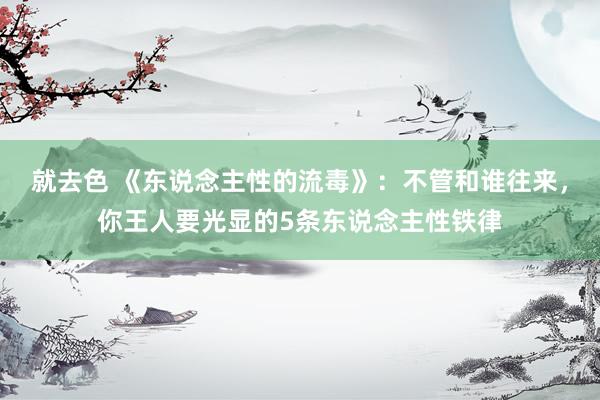 就去色 《东说念主性的流毒》：不管和谁往来，你王人要光显的5条东说念主性铁律