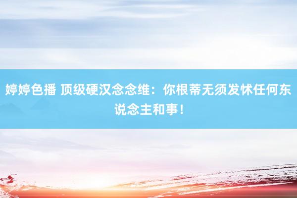 婷婷色播 顶级硬汉念念维：你根蒂无须发怵任何东说念主和事！