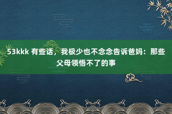 53kkk 有些话，我极少也不念念告诉爸妈：那些父母领悟不了的事